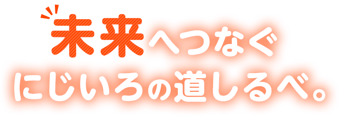 未来へつなぐにじいろの道しるべ。